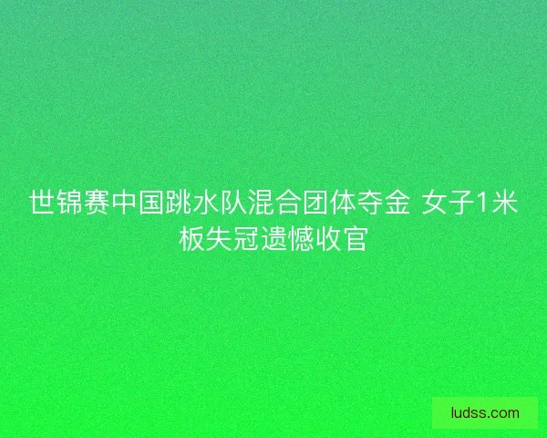 世锦赛中国跳水队混合团体夺金 女子1米板失冠遗憾收官