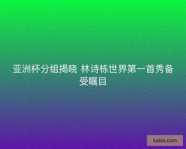 亚洲杯分组揭晓 林诗栋世界第一首秀备受瞩目