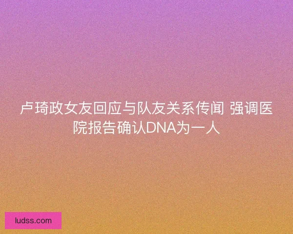 卢琦政女友回应与队友关系传闻 强调医院报告确认DNA为一人