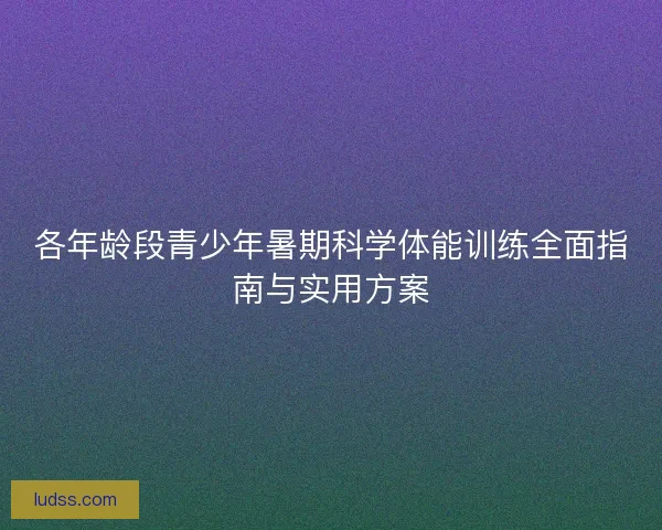 各年龄段青少年暑期科学体能训练全面指南与实用方案