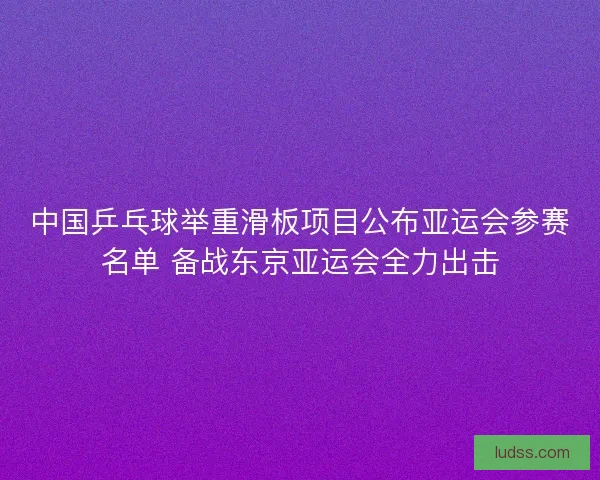 中国乒乓球举重滑板项目公布亚运会参赛名单 备战东京亚运会全力出击