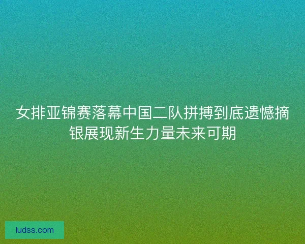 女排亚锦赛落幕中国二队拼搏到底遗憾摘银展现新生力量未来可期