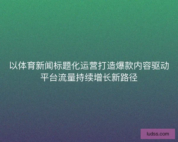 以体育新闻标题化运营打造爆款内容驱动平台流量持续增长新路径